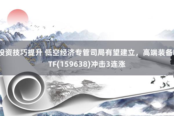 投资技巧提升 低空经济专管司局有望建立，高端装备ETF(159638)冲击3连涨