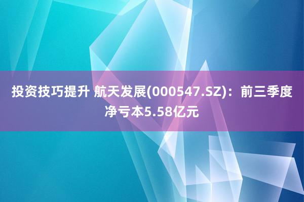 投资技巧提升 航天发展(000547.SZ)：前三季度净亏本5.58亿元