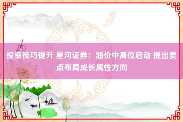 投资技巧提升 星河证券：油价中高位启动 提出要点布局成长属性方向