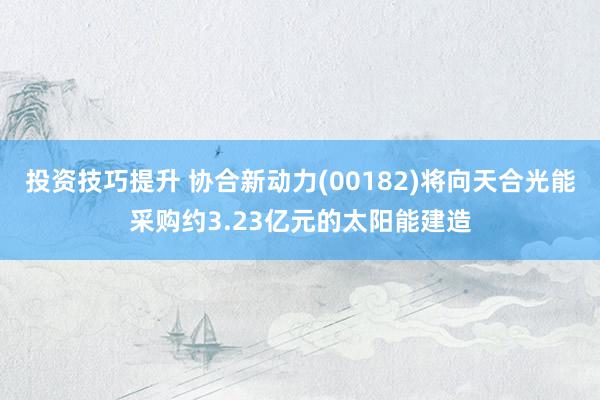 投资技巧提升 协合新动力(00182)将向天合光能采购约3.23亿元的太阳能建造