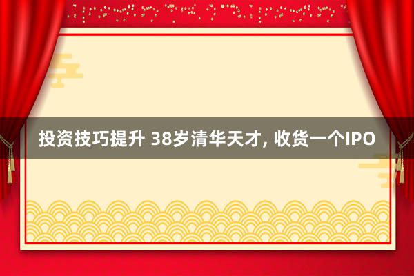 投资技巧提升 38岁清华天才, 收货一个IPO