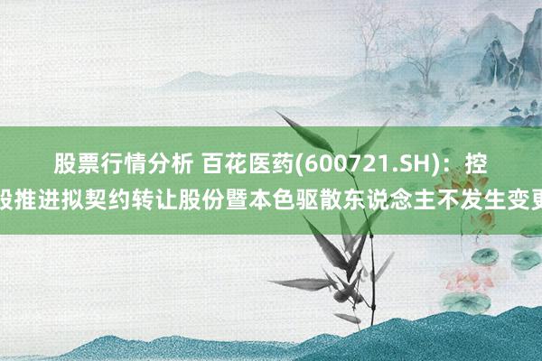 股票行情分析 百花医药(600721.SH)：控股推进拟契约转让股份暨本色驱散东说念主不发生变更