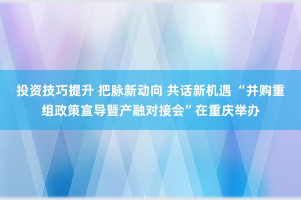 投资技巧提升 把脉新动向 共话新机遇 “并购重组政策宣导暨产融对接会”在重庆举办