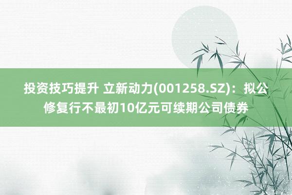 投资技巧提升 立新动力(001258.SZ)：拟公修复行不最初10亿元可续期公司债券