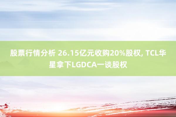 股票行情分析 26.15亿元收购20%股权, TCL华星拿下LGDCA一谈股权