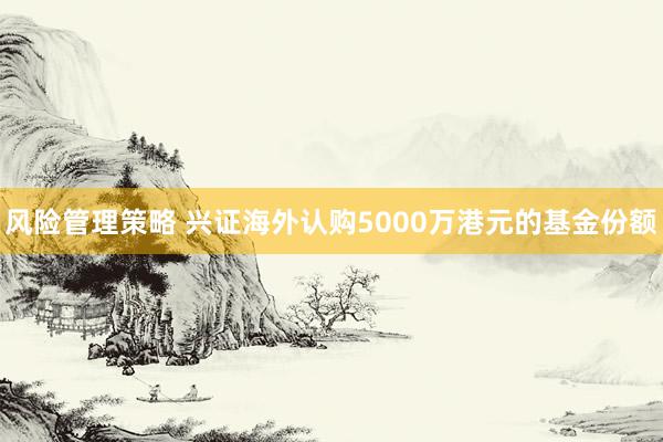 风险管理策略 兴证海外认购5000万港元的基金份额