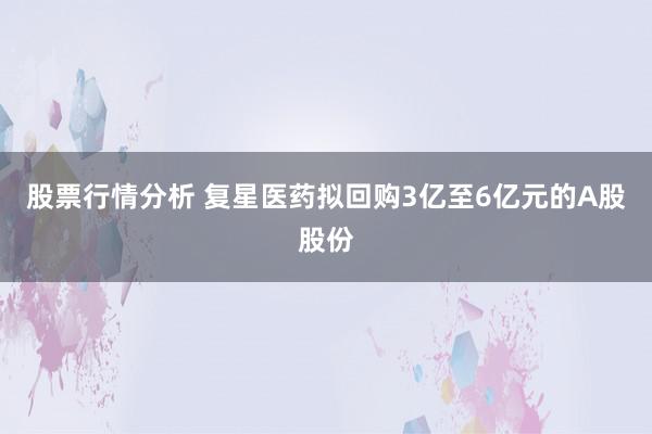 股票行情分析 复星医药拟回购3亿至6亿元的A股股份