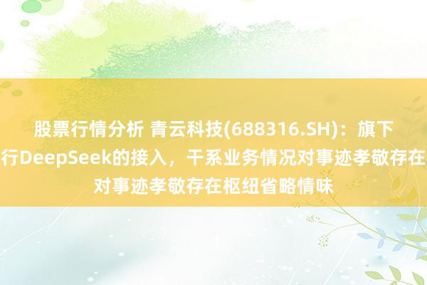 股票行情分析 青云科技(688316.SH)：旗下部分居品也进行DeepSeek的接入，干系业务情况对事迹孝敬存在枢纽省略情味