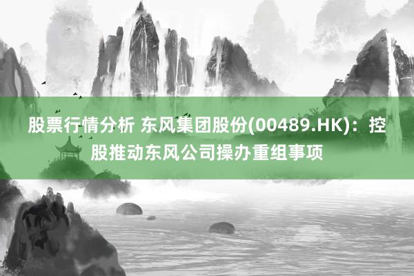 股票行情分析 东风集团股份(00489.HK)：控股推动东风公司操办重组事项