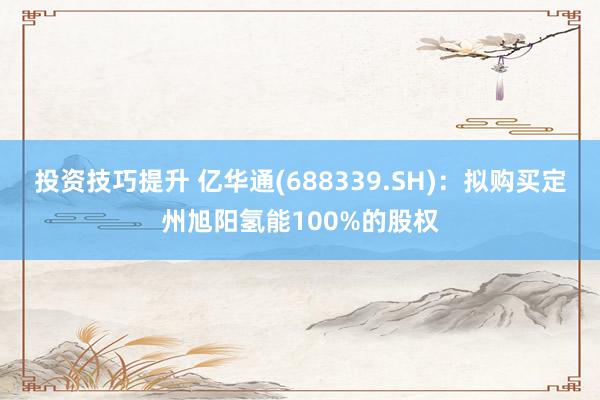 投资技巧提升 亿华通(688339.SH)：拟购买定州旭阳氢能100%的股权