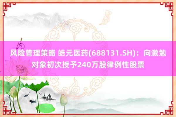 风险管理策略 皓元医药(688131.SH)：向激勉对象初次授予240万股律例性股票